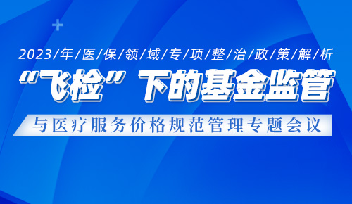 2023年医保领域专项整治政策解析暨“飞检”下的基金监管与医疗服务价格规范管理与实践专题培训班