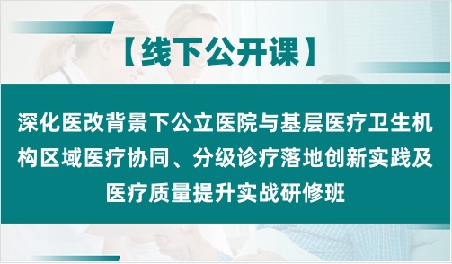 深化医改背景下公立医院与基层医疗卫生机构区域医疗协同、分级诊疗落地创新实践及医疗质量提升实战研修班